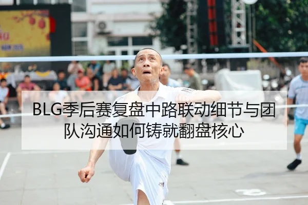 BLG季后赛复盘中路联动细节与团队沟通如何铸就翻盘核心